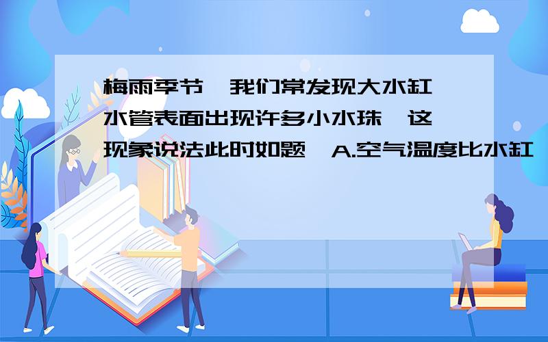 梅雨季节,我们常发现大水缸、水管表面出现许多小水珠,这一现象说法此时如题,A.空气温度比水缸、水管温度低 B.空气中的水汽绝对含量较小C.空气的相对温度很大 D.水缸、水管漏水