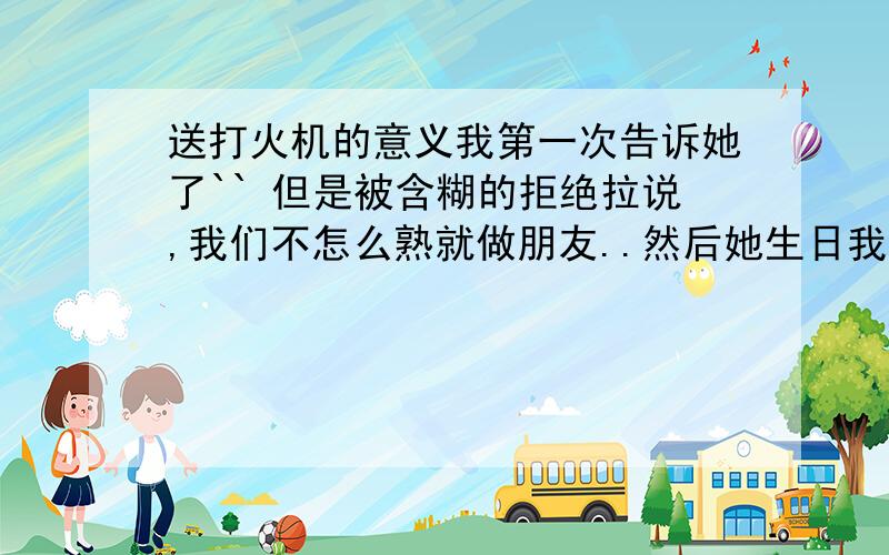 送打火机的意义我第一次告诉她了`` 但是被含糊的拒绝拉说,我们不怎么熟就做朋友..然后她生日我送她一个娃娃还有一些东西 然后我生日她送我一个 zippo的 打火机 MADE IN U S A的 我的意思是