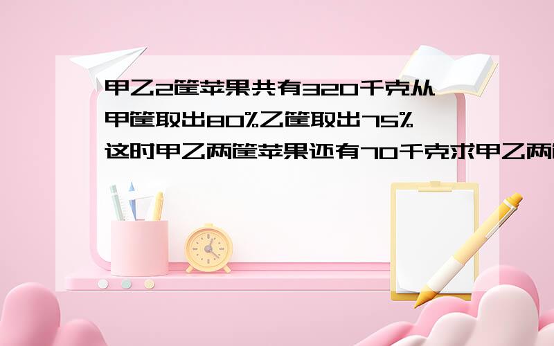 甲乙2筐苹果共有320千克从甲筐取出80%乙筐取出75%这时甲乙两筐苹果还有70千克求甲乙两筐原来各有多少千克