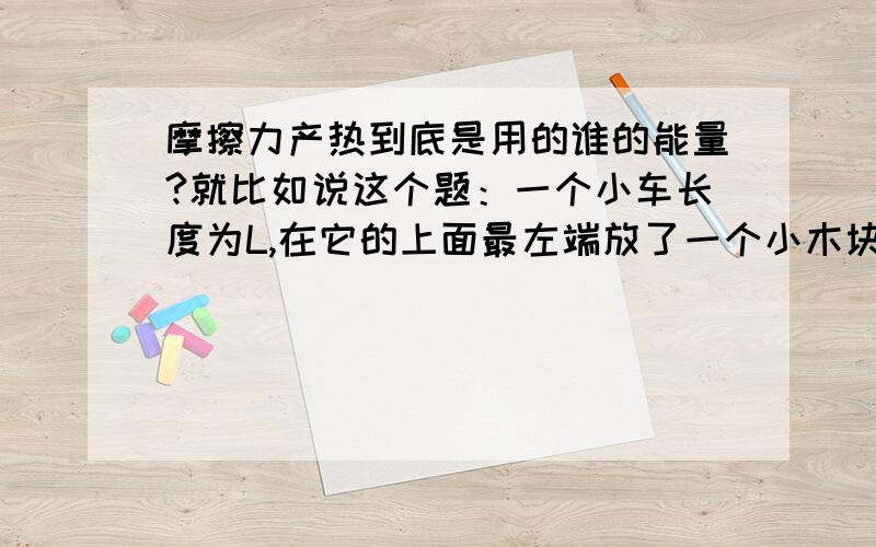 摩擦力产热到底是用的谁的能量?就比如说这个题：一个小车长度为L,在它的上面最左端放了一个小木块,现用F的力拉小木块,小车和它一起运动,过了t秒后小车运动了x,木块滑到小车最右端,此