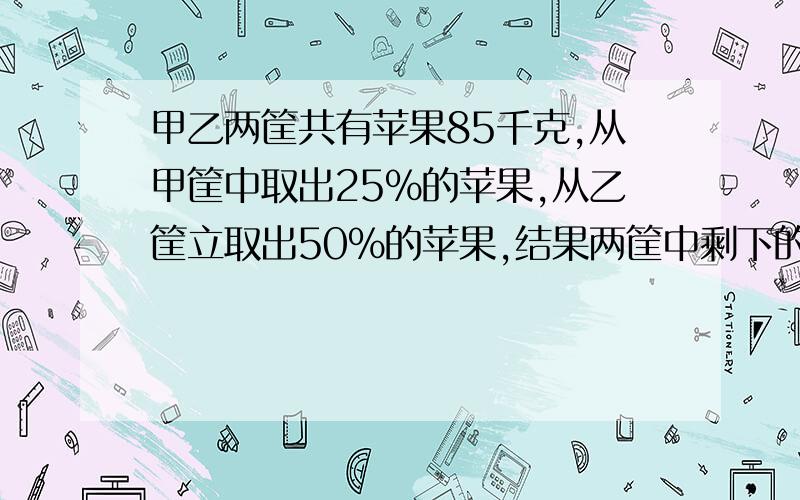 甲乙两筐共有苹果85千克,从甲筐中取出25%的苹果,从乙筐立取出50%的苹果,结果两筐中剩下的苹果相等.问：甲乙两筐立原来各有苹果多少千克?