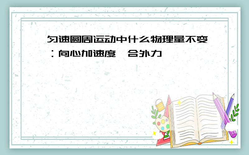 匀速圆周运动中什么物理量不变：向心加速度,合外力