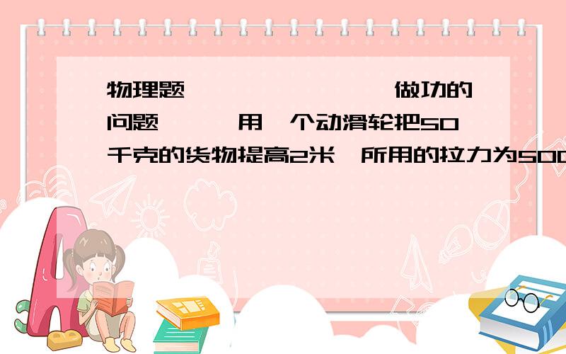 物理题````````做功的问题```用一个动滑轮把50千克的货物提高2米,所用的拉力为500N,则总功 有用功分别为（ ）A.980J 980J B.980J 588J C.1176J 980J D.1176J 588J应该是C.为什么我死活算不出这个答案.