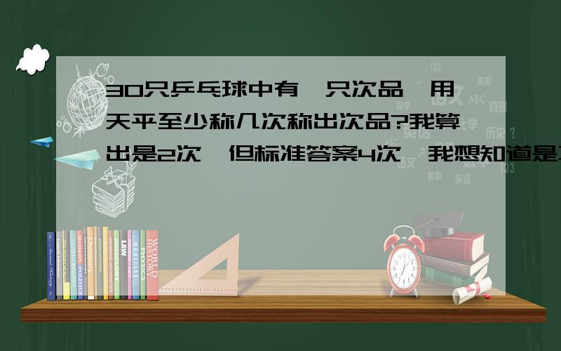 30只乒乓球中有一只次品,用天平至少称几次称出次品?我算出是2次,但标准答案4次,我想知道是不是答案错了.