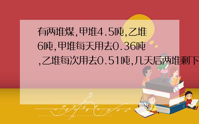 有两堆煤,甲堆4.5吨,乙堆6吨,甲堆每天用去0.36吨,乙堆每次用去0.51吨,几天后两堆剩下的煤相等?请详细一些,最好用算式做,