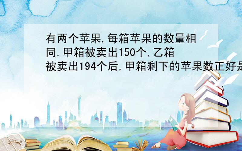 有两个苹果,每箱苹果的数量相同.甲箱被卖出150个,乙箱被卖出194个后,甲箱剩下的苹果数正好是乙箱剩下的3