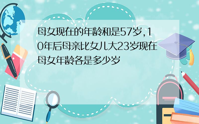 母女现在的年龄和是57岁,10年后母亲比女儿大23岁现在母女年龄各是多少岁