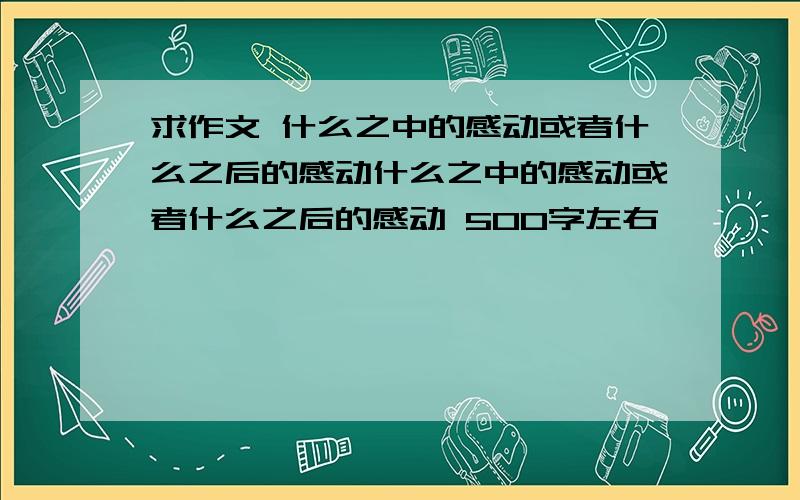 求作文 什么之中的感动或者什么之后的感动什么之中的感动或者什么之后的感动 500字左右