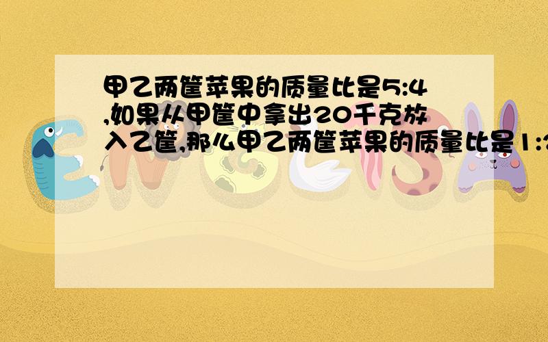 甲乙两筐苹果的质量比是5:4,如果从甲筐中拿出20千克放入乙筐,那么甲乙两筐苹果的质量比是1:2,甲乙两筐原来各庄苹果多少千克（用比例）