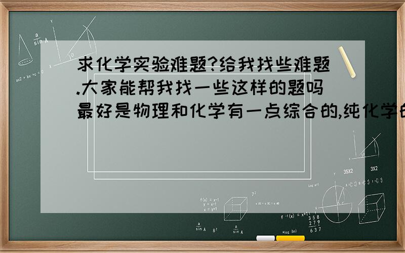 求化学实验难题?给我找些难题.大家能帮我找一些这样的题吗最好是物理和化学有一点综合的,纯化学的也行就是探究,实验难题,只要够难,够好,200分就给你了我举出一个例子（不是要这道题答