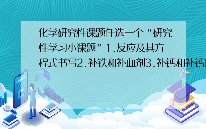 化学研究性课题任选一个“研究性学习小课题”1.反应及其方程式书写2.补铁和补血剂3.补钙和补钙剂4.生活中的有机化学（有机物）5.元素及其化合物的探究6.氢能的今天和明天7.垃圾的处理