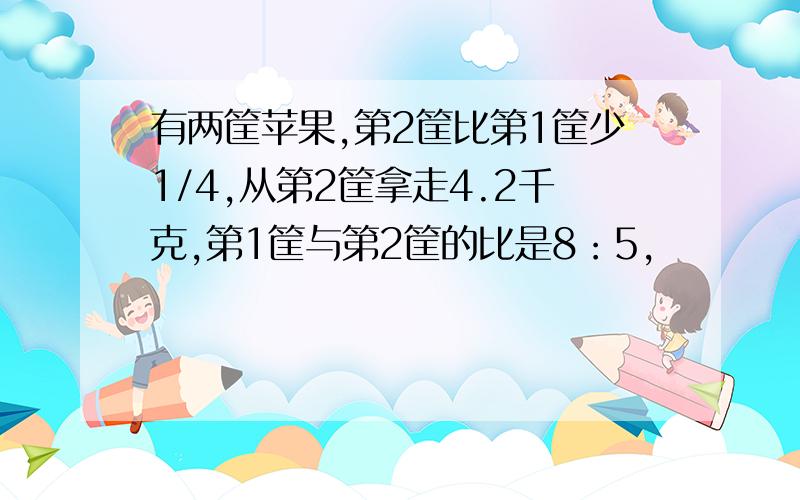 有两筐苹果,第2筐比第1筐少1/4,从第2筐拿走4.2千克,第1筐与第2筐的比是8：5,