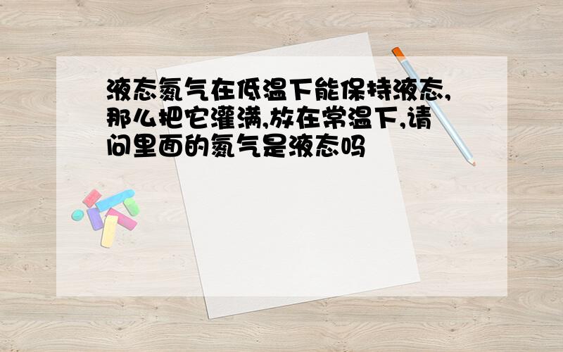 液态氮气在低温下能保持液态,那么把它灌满,放在常温下,请问里面的氮气是液态吗