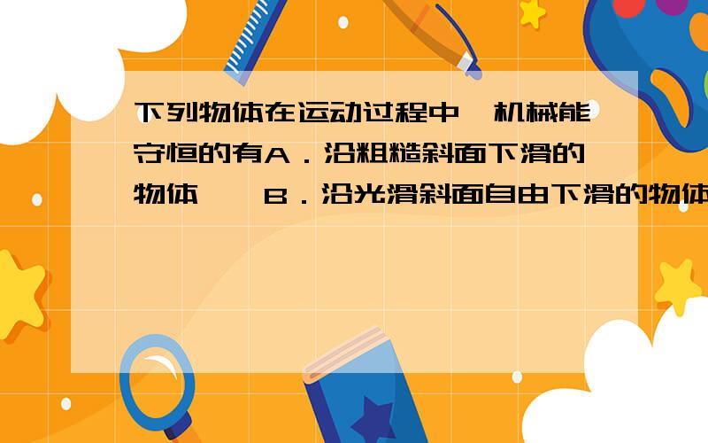 下列物体在运动过程中,机械能守恒的有A．沿粗糙斜面下滑的物体B．沿光滑斜面自由下滑的物体C．从树上下落的树叶D．在真空管中自由下落的羽毛