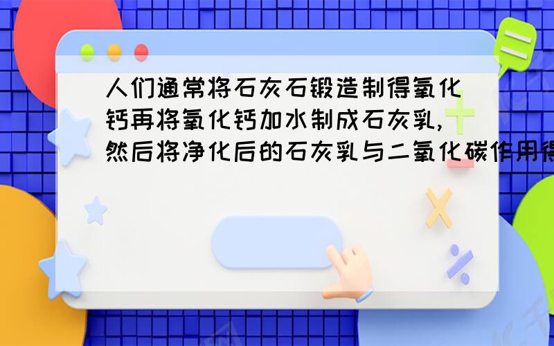 人们通常将石灰石锻造制得氧化钙再将氧化钙加水制成石灰乳,然后将净化后的石灰乳与二氧化碳作用得到碳酸人们通常将石灰石锻造制得氧化钙,再将氧化钙加水制成石灰乳,然后将净化后的