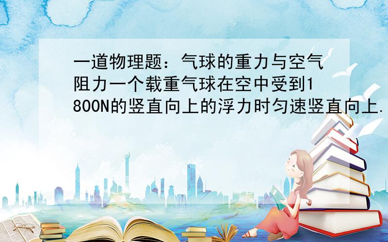 一道物理题：气球的重力与空气阻力一个载重气球在空中受到1800N的竖直向上的浮力时匀速竖直向上.若在所载重中再加18kg的物体,该气球就能匀速下降,设该气球上升和下降是受到的浮力和空