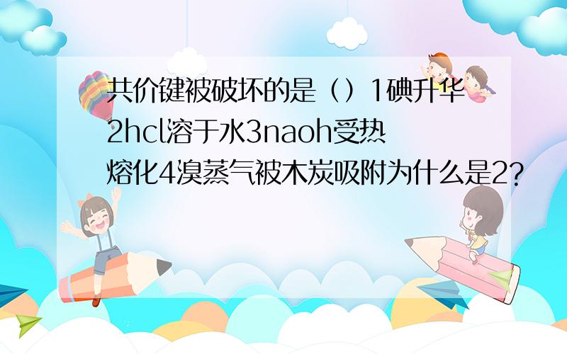 共价键被破坏的是（）1碘升华2hcl溶于水3naoh受热熔化4溴蒸气被木炭吸附为什么是2?