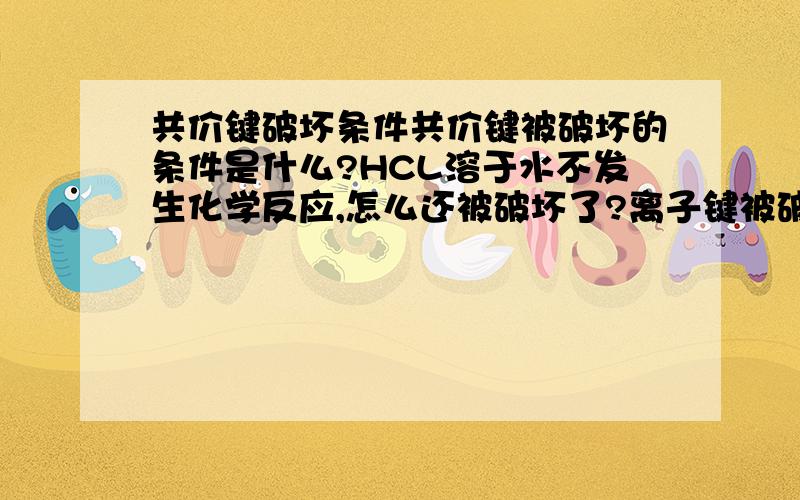 共价键破坏条件共价键被破坏的条件是什么?HCL溶于水不发生化学反应,怎么还被破坏了?离子键被破坏的条件是什么?