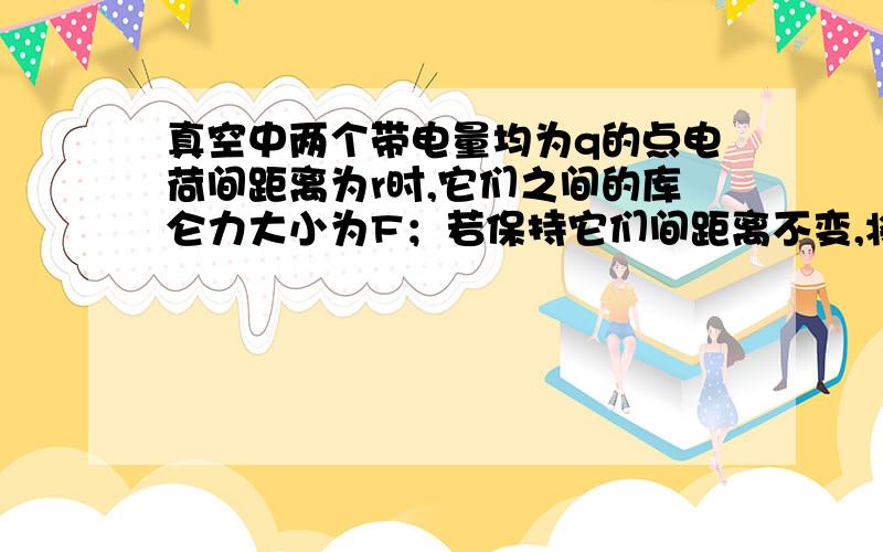 真空中两个带电量均为q的点电荷间距离为r时,它们之间的库仑力大小为F；若保持它们间距离不变,将其中一个点电荷变为2q,间距离变为2r时,它们之间的库仑力大小为