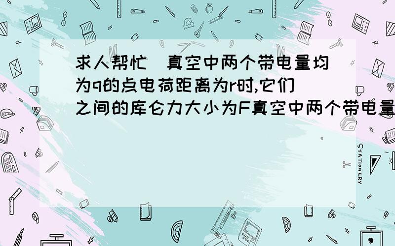 求人帮忙)真空中两个带电量均为q的点电荷距离为r时,它们之间的库仑力大小为F真空中两个带电量均为q的点电荷距离为r时,它们之间的库仑力大小为F；若保持它们间距离不变,将其中一个电荷