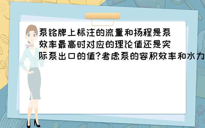 泵铭牌上标注的流量和扬程是泵效率最高时对应的理论值还是实际泵出口的值?考虑泵的容积效率和水力效率吗如：离心泵铭牌上标注的是流量：50m³/h ; 扬程：20m,如果实际泵出口流量就是