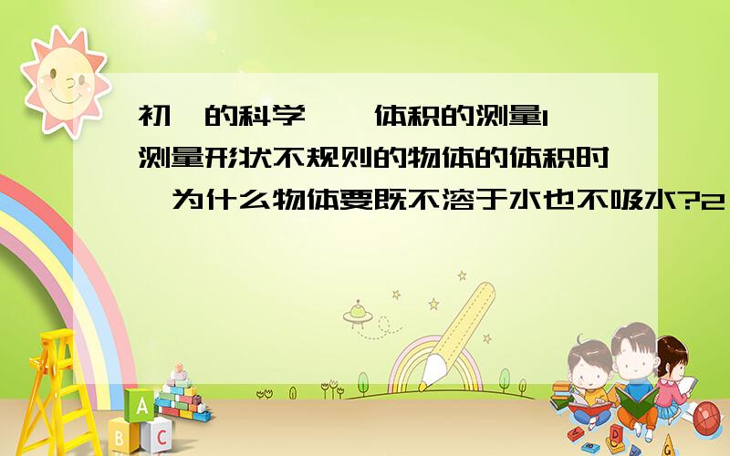 初一的科学——体积的测量1、测量形状不规则的物体的体积时,为什么物体要既不溶于水也不吸水?2、物体为什么要完全浸没,若没有浸没,测出的体积会怎样?3、若要测量形状不规则的石蜡的