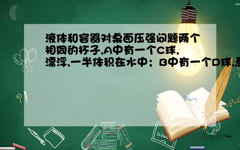 液体和容器对桌面压强问题两个相同的杯子,A中有一个C球,漂浮,一半体积在水中；B中有一个D球,悬浮.已知这种状态下两个杯子液面相平,C和D体积相等,质量比为2:3；A与B中液体密度比为4:3.问：