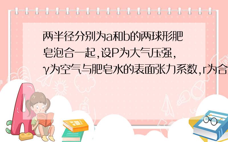 两半径分别为a和b的两球形肥皂泡合一起,设P为大气压强,γ为空气与肥皂水的表面张力系数,r为合成后的肥皂泡半径.证明这个：P*r^3 +4γ*r^2=P(a^3+b^3)+4γ(a^2+b^2)