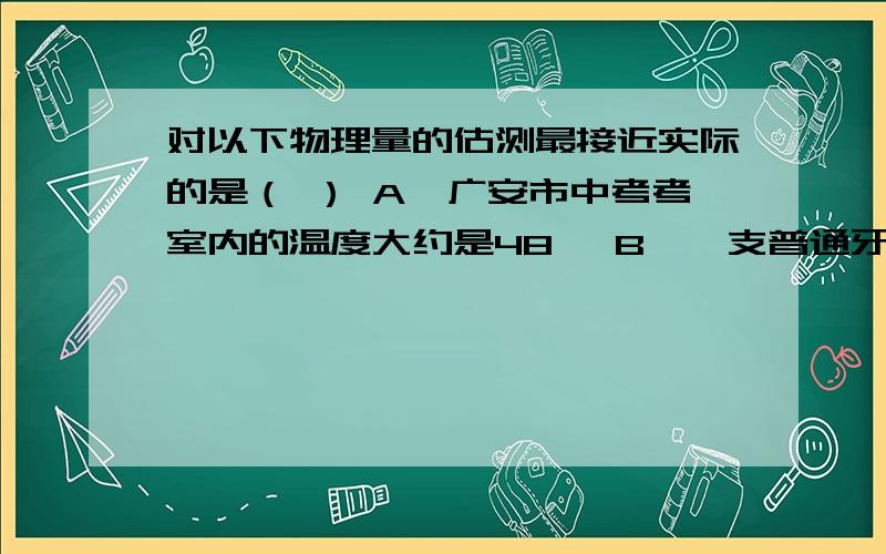 对以下物理量的估测最接近实际的是（ ） A、广安市中考考室内的温度大约是48℃ B、一支普通牙刷的