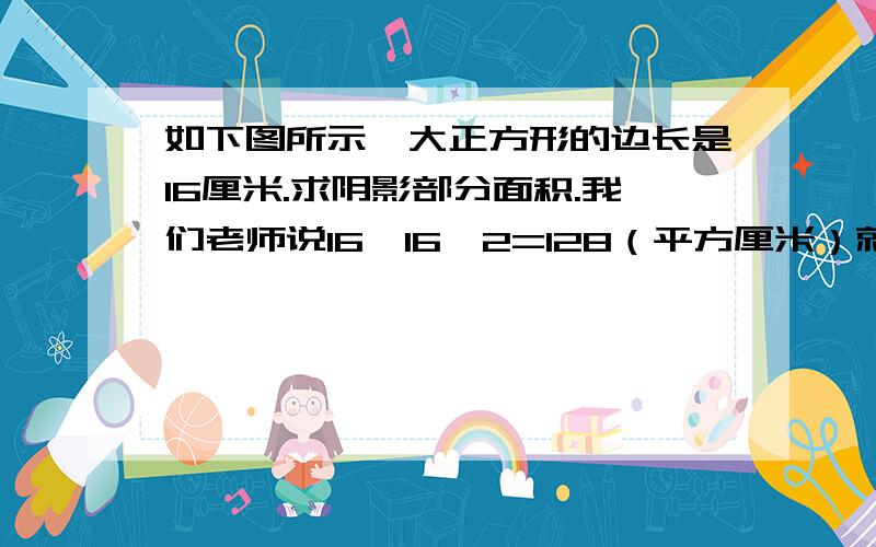 如下图所示,大正方形的边长是16厘米.求阴影部分面积.我们老师说16×16÷2=128（平方厘米）就行了~