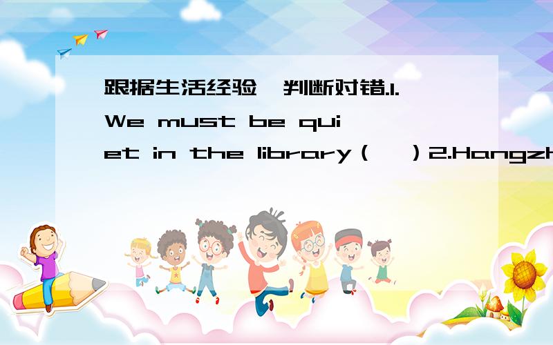 跟据生活经验,判断对错.1.We must be quiet in the library（　）2.Hangzhou is in the east of China（ ）3.The milk comes from the cow（ ）4.The pear is bigger than the watermelon（ ）5.KFC is good for our health( )6.The weast lake is i