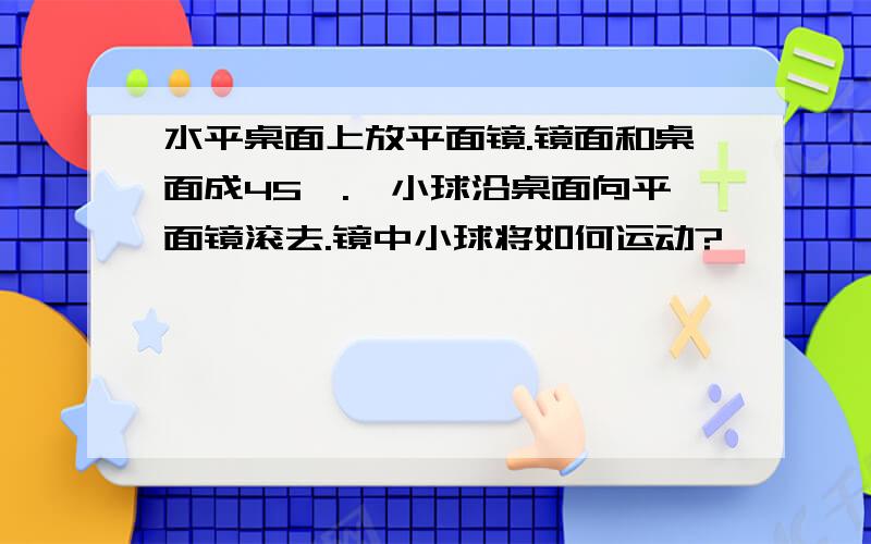 水平桌面上放平面镜.镜面和桌面成45°.一小球沿桌面向平面镜滚去.镜中小球将如何运动?