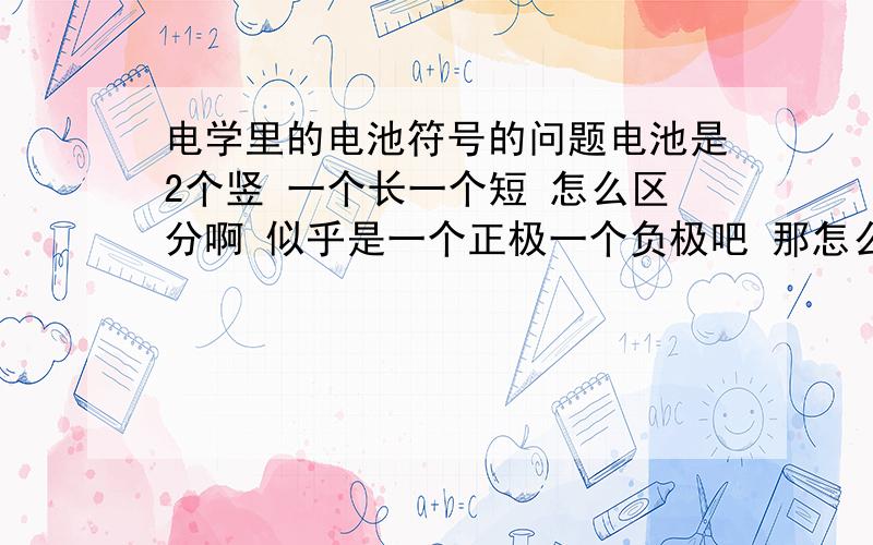 电学里的电池符号的问题电池是2个竖 一个长一个短 怎么区分啊 似乎是一个正极一个负极吧 那怎么画那 哪个放前面 还是依题意而定 帮我举个例子