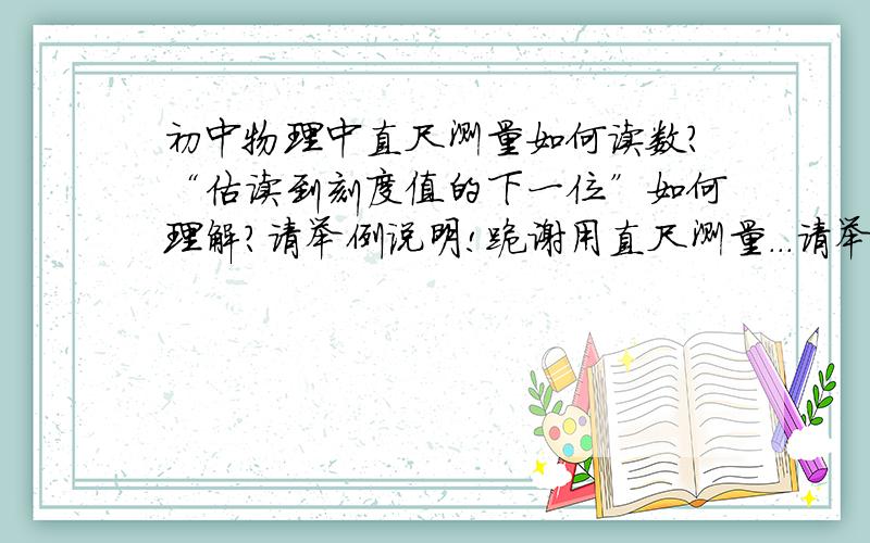 初中物理中直尺测量如何读数?“估读到刻度值的下一位”如何理解?请举例说明!跪谢用直尺测量...请举例!