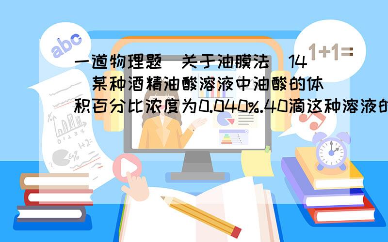 一道物理题(关于油膜法)14．某种酒精油酸溶液中油酸的体积百分比浓度为0.040%.40滴这种溶液的总体积为1mL,将1滴这样的溶液滴在足够大的水面上,酒精溶于水并很快挥发后,最后在水面上形成