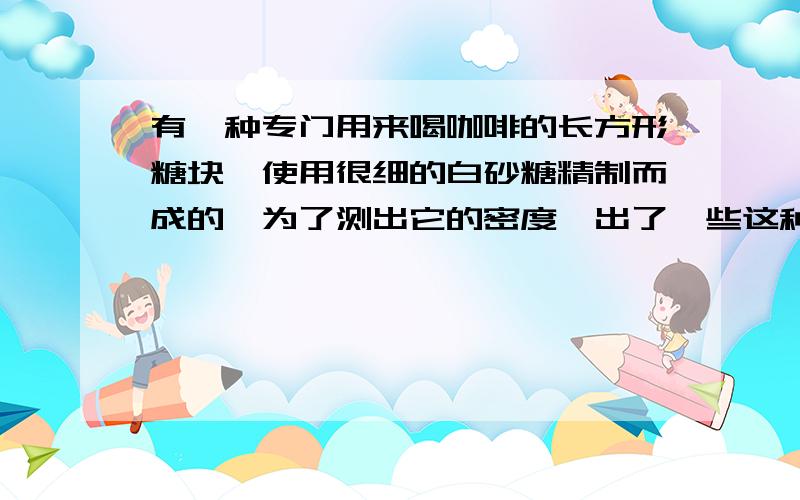 有一种专门用来喝咖啡的长方形糖块,使用很细的白砂糖精制而成的,为了测出它的密度,出了一些这种糖块外,还有下列器材：天平、量筒、毫米刻度尺、水、白砂糖、小勺子、镊子、玻璃棒.