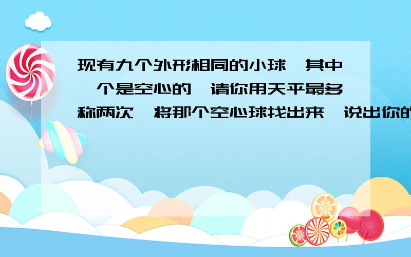 现有九个外形相同的小球,其中一个是空心的,请你用天平最多称两次,将那个空心球找出来,说出你的办法.