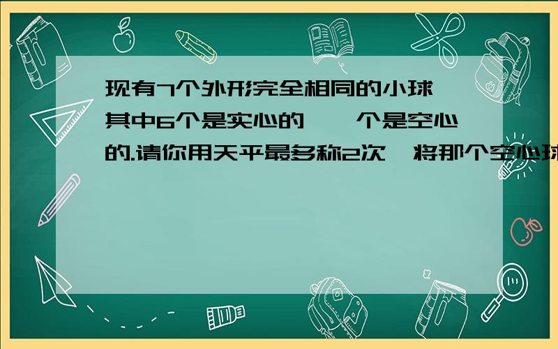 现有7个外形完全相同的小球,其中6个是实心的,一个是空心的.请你用天平最多称2次,将那个空心球找出来.