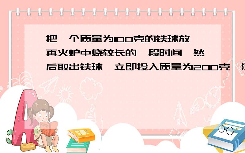 把一个质量为100克的铁球放再火炉中烧较长的一段时间,然后取出铁球,立即投入质量为200克,温度为15摄氏度的水中,混合后的共同温度为59摄氏度,求火炉内的温度,【c铁=0.46x10的三次方焦/(kg.摄