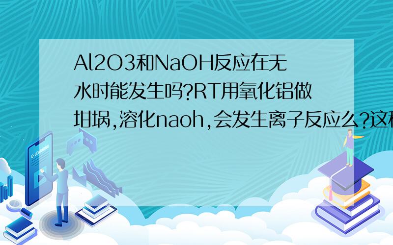 Al2O3和NaOH反应在无水时能发生吗?RT用氧化铝做坩埚,溶化naoh,会发生离子反应么?这种情况下,不可以产生氢氧化铝吧,没水啊?