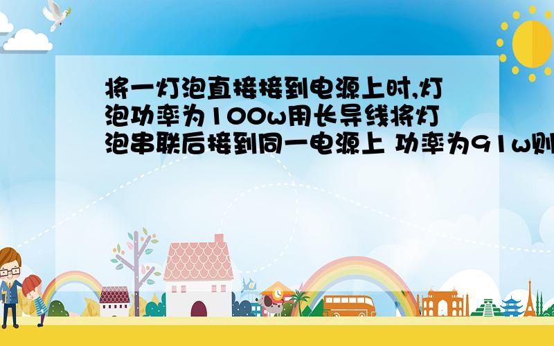 将一灯泡直接接到电源上时,灯泡功率为100w用长导线将灯泡串联后接到同一电源上 功率为91w则导线上损失的功率为（）A 19W B 9W C 10W D 1W