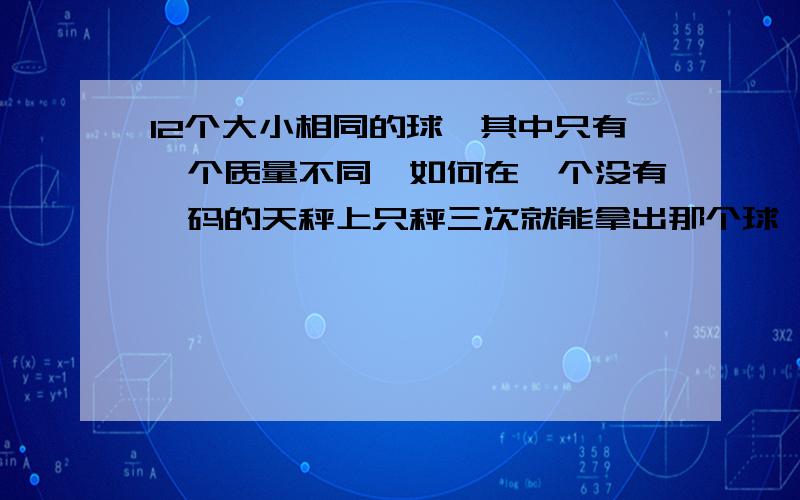 12个大小相同的球,其中只有一个质量不同,如何在一个没有砝码的天秤上只秤三次就能拿出那个球