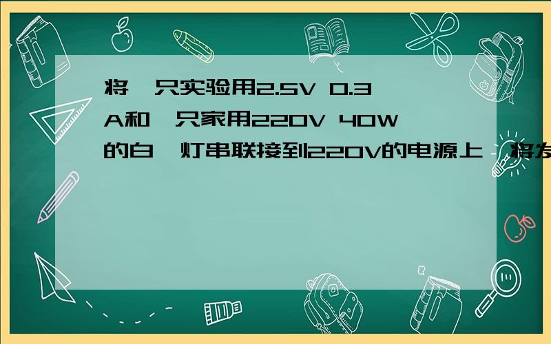 将一只实验用2.5V 0.3A和一只家用220V 40W的白炽灯串联接到220V的电源上,将发生的情况是A小灯泡和白炽灯都能发光,但都不是正常发光 B小灯泡和白炽灯都烧坏 C小灯泡电阻太小,相当于导线,白炽