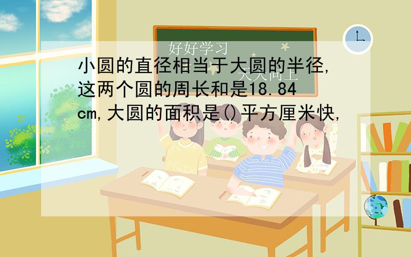 小圆的直径相当于大圆的半径,这两个圆的周长和是18.84cm,大圆的面积是()平方厘米快,