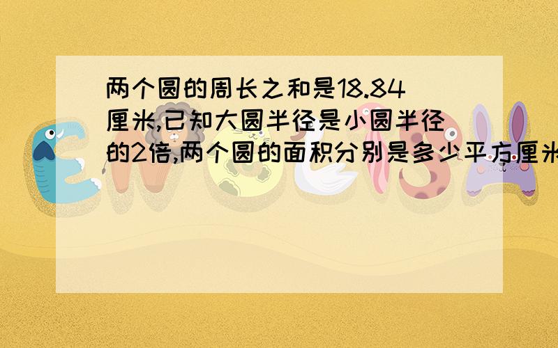 两个圆的周长之和是18.84厘米,已知大圆半径是小圆半径的2倍,两个圆的面积分别是多少平方厘米?