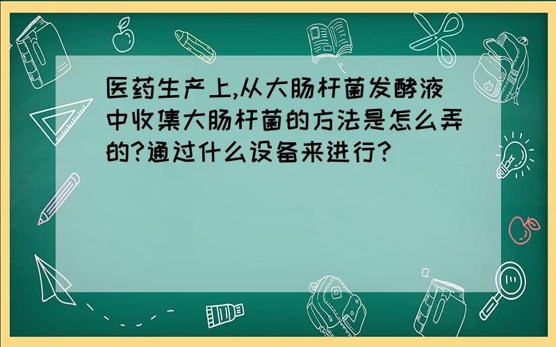 医药生产上,从大肠杆菌发酵液中收集大肠杆菌的方法是怎么弄的?通过什么设备来进行?