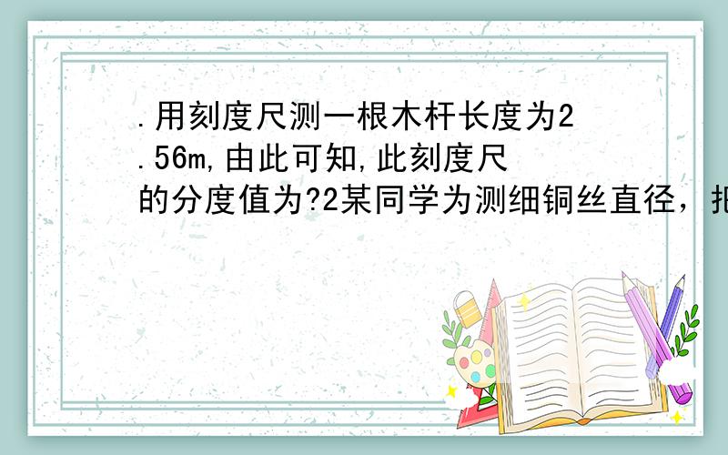 .用刻度尺测一根木杆长度为2.56m,由此可知,此刻度尺的分度值为?2某同学为测细铜丝直径，把细铜丝在铅笔上紧密地排绕30圈，如图所示，从图中可以得出，线圈的长度是____cm，铜丝的直径是_