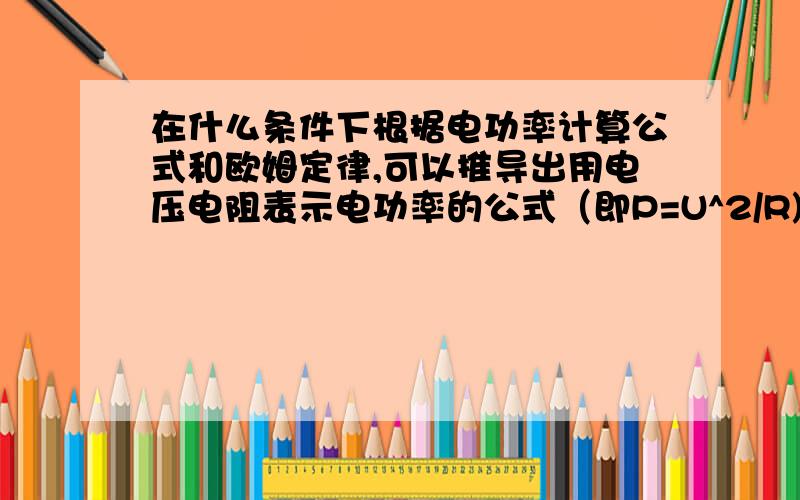 在什么条件下根据电功率计算公式和欧姆定律,可以推导出用电压电阻表示电功率的公式（即P=U^2/R)~如题在________________条件下,可以根据电功率的计算公式（P=UI）和欧姆定律(U=IR)来推导出用电