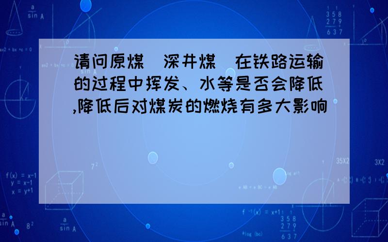 请问原煤（深井煤）在铁路运输的过程中挥发、水等是否会降低,降低后对煤炭的燃烧有多大影响