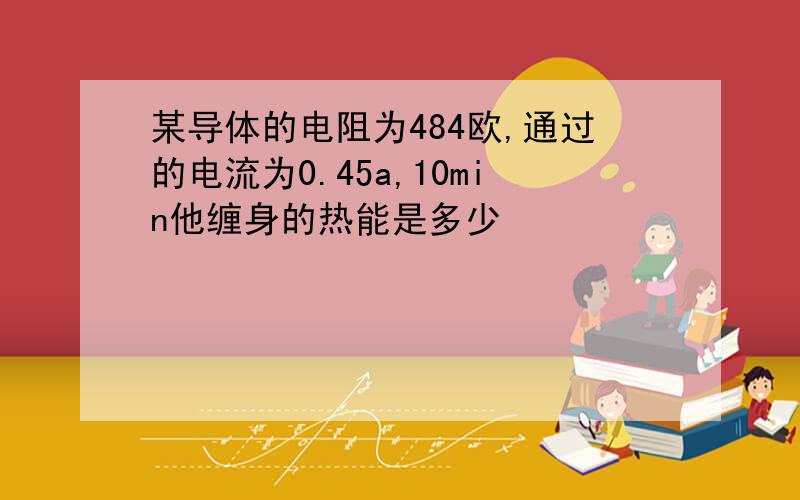 某导体的电阻为484欧,通过的电流为0.45a,10min他缠身的热能是多少